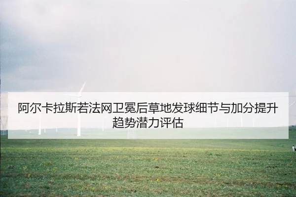 阿尔卡拉斯若法网卫冕后草地发球细节与加分提升趋势潜力评估