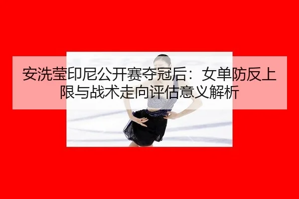 安洗莹印尼公开赛夺冠后：女单防反上限与战术走向评估意义解析