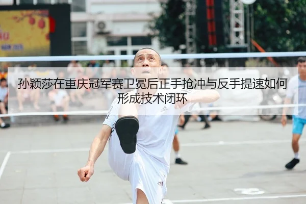 孙颖莎在重庆冠军赛卫冕后正手抢冲与反手提速如何形成技术闭环